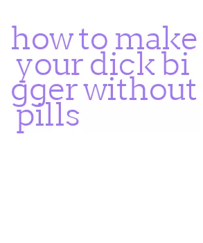 how to make your dick bigger without pills